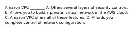 Amazon VPC ________ A. Offers several layers of security controls. B. Allows you to build a private, virtual network in the AWS cloud. C. Amazon VPC offers all of these features. D. Affords you complete control of network configuration.