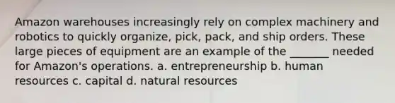 Amazon warehouses increasingly rely on complex machinery and robotics to quickly organize, pick, pack, and ship orders. These large pieces of equipment are an example of the _______ needed for Amazon's operations. a. entrepreneurship b. human resources c. capital d. <a href='https://www.questionai.com/knowledge/k6l1d2KrZr-natural-resources' class='anchor-knowledge'>natural resources</a>