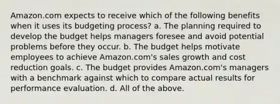 Amazon.com expects to receive which of the following benefits when it uses its budgeting process? a. The planning required to develop the budget helps managers foresee and avoid potential problems before they occur. b. The budget helps motivate employees to achieve Amazon.com's sales growth and cost reduction goals. c. The budget provides Amazon.com's managers with a benchmark against which to compare actual results for performance evaluation. d. All of the above.