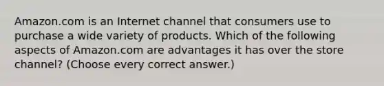 Amazon.com is an Internet channel that consumers use to purchase a wide variety of products. Which of the following aspects of Amazon.com are advantages it has over the store channel? (Choose every correct answer.)