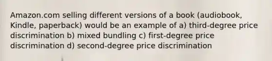 Amazon.com selling different versions of a book (audiobook, Kindle, paperback) would be an example of a) third-degree price discrimination b) mixed bundling c) first-degree price discrimination d) second-degree price discrimination