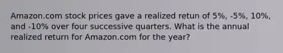 Amazon.com stock prices gave a realized retun of 5%, -5%, 10%, and -10% over four successive quarters. What is the annual realized return for Amazon.com for the year?