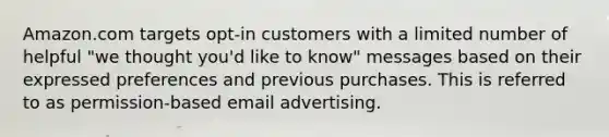 Amazon.com targets opt-in customers with a limited number of helpful "we thought you'd like to know" messages based on their expressed preferences and previous purchases. This is referred to as permission-based email advertising.