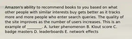 Amazon's ability to recommend books to you based on what other people with similar interests buy gets better as it tracks more and more people who enter search queries. The quality of the site improves as the number of users increases. This is an example of​ ________. A. lurker phenomenon B. Klout score C. badge masters D. leaderboards E. network effects