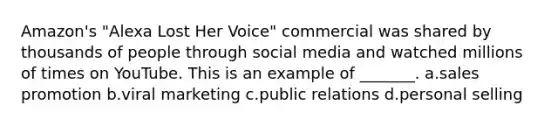 Amazon's "Alexa Lost Her Voice" commercial was shared by thousands of people through social media and watched millions of times on YouTube. This is an example of _______. a.sales promotion b.viral marketing c.public relations d.personal selling