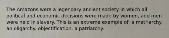 The Amazons were a legendary ancient society in which all political and economic decisions were made by women, and men were held in slavery. This is an extreme example of: a matriarchy. an oligarchy. objectification. a patriarchy.