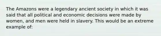 The Amazons were a legendary ancient society in which it was said that all political and economic decisions were made by women, and men were held in slavery. This would be an extreme example of: