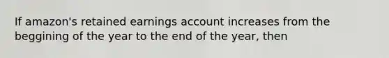 If amazon's retained earnings account increases from the beggining of the year to the end of the year, then