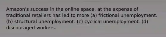 Amazon's success in the online space, at the expense of traditional retailers has led to more (a) frictional unemployment. (b) structural unemployment. (c) cyclical unemployment. (d) discouraged workers.