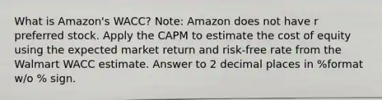 What is Amazon's WACC? Note: Amazon does not have r preferred stock. Apply the CAPM to estimate the cost of equity using the expected market return and risk-free rate from the Walmart WACC estimate. Answer to 2 decimal places in %format w/o % sign.