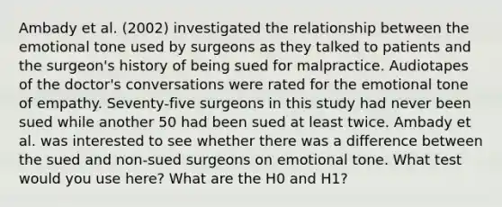 Ambady et al. (2002) investigated the relationship between the emotional tone used by surgeons as they talked to patients and the surgeon's history of being sued for malpractice. Audiotapes of the doctor's conversations were rated for the emotional tone of empathy. Seventy-five surgeons in this study had never been sued while another 50 had been sued at least twice. Ambady et al. was interested to see whether there was a difference between the sued and non-sued surgeons on emotional tone. What test would you use here? What are the H0 and H1?