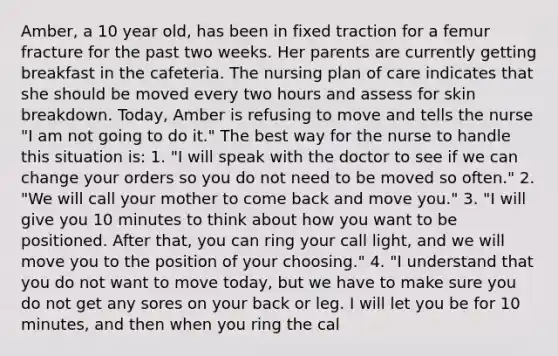 Amber, a 10 year old, has been in fixed traction for a femur fracture for the past two weeks. Her parents are currently getting breakfast in the cafeteria. The nursing plan of care indicates that she should be moved every two hours and assess for skin breakdown. Today, Amber is refusing to move and tells the nurse "I am not going to do it." The best way for the nurse to handle this situation is: 1. "I will speak with the doctor to see if we can change your orders so you do not need to be moved so often." 2. "We will call your mother to come back and move you." 3. "I will give you 10 minutes to think about how you want to be positioned. After that, you can ring your call light, and we will move you to the position of your choosing." 4. "I understand that you do not want to move today, but we have to make sure you do not get any sores on your back or leg. I will let you be for 10 minutes, and then when you ring the cal