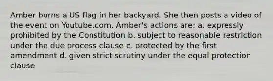 Amber burns a US flag in her backyard. She then posts a video of the event on Youtube.com. Amber's actions are: a. expressly prohibited by the Constitution b. subject to reasonable restriction under the due process clause c. protected by the first amendment d. given strict scrutiny under the equal protection clause