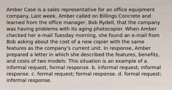 Amber Case is a sales representative for an office equipment company. Last week, Amber called on Billings Concrete and learned from the office manager, Bob Rydell, that the company was having problems with its aging photocopier. When Amber checked her e-mail Tuesday morning, she found an e-mail from Bob asking about the cost of a new copier with the same features as the company's current unit. In response, Amber prepared a letter in which she described the features, benefits, and costs of two models. This situation is an example of a. informal request, formal response. b. informal request; informal response. c. formal request; formal response. d. formal request; informal response.