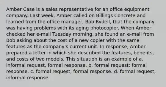 Amber Case is a sales representative for an office equipment company. Last week, Amber called on Billings Concrete and learned from the office manager, Bob Rydell, that the company was having problems with its aging photocopier. When Amber checked her e-mail Tuesday morning, she found an e-mail from Bob asking about the cost of a new copier with the same features as the company's current unit. In response, Amber prepared a letter in which she described the features, benefits, and costs of two models. This situation is an example of a. informal request, formal response. b. formal request; formal response. c. formal request; formal response. d. formal request; informal response.