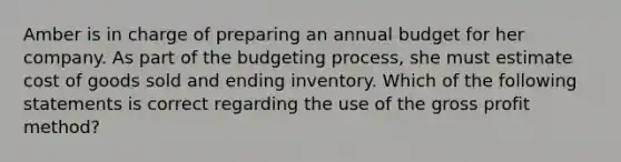 Amber is in charge of preparing an annual budget for her company. As part of the budgeting process, she must estimate cost of goods sold and ending inventory. Which of the following statements is correct regarding the use of the gross profit method?