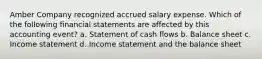 Amber Company recognized accrued salary expense. Which of the following financial statements are affected by this accounting event? a. Statement of cash flows b. Balance sheet c. Income statement d. Income statement and the balance sheet