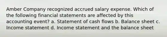 Amber Company recognized accrued salary expense. Which of the following financial statements are affected by this accounting event? a. Statement of cash flows b. Balance sheet c. Income statement d. Income statement and the balance sheet