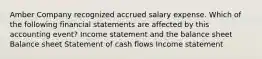 Amber Company recognized accrued salary expense. Which of the following financial statements are affected by this accounting event? Income statement and the balance sheet Balance sheet Statement of cash flows Income statement