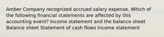 Amber Company recognized accrued salary expense. Which of the following financial statements are affected by this accounting event? Income statement and the balance sheet Balance sheet Statement of cash flows Income statement