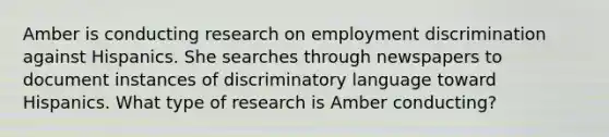 Amber is conducting research on employment discrimination against Hispanics. She searches through newspapers to document instances of discriminatory language toward Hispanics. What type of research is Amber conducting?