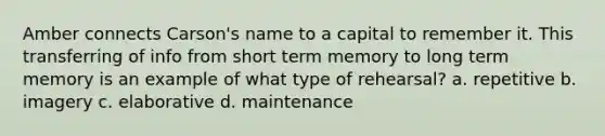 Amber connects Carson's name to a capital to remember it. This transferring of info from short term memory to long term memory is an example of what type of rehearsal? a. repetitive b. imagery c. elaborative d. maintenance