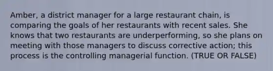 Amber, a district manager for a large restaurant chain, is comparing the goals of her restaurants with recent sales. She knows that two restaurants are underperforming, so she plans on meeting with those managers to discuss corrective action; this process is the controlling managerial function. (TRUE OR FALSE)