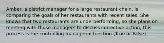 Amber, a district manager for a large restaurant chain, is comparing the goals of her restaurants with recent sales. She knows that two restaurants are underperforming, so she plans on meeting with those managers to discuss corrective action; this process is the controlling managerial function (True or False)