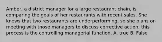 Amber, a district manager for a large restaurant chain, is comparing the goals of her restaurants with recent sales. She knows that two restaurants are underperforming, so she plans on meeting with those managers to discuss corrective action; this process is the controlling managerial function. A. true B. False