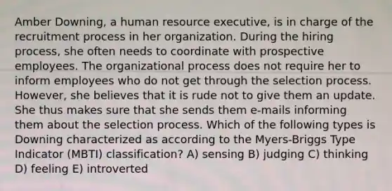 Amber Downing, a human resource executive, is in charge of the recruitment process in her organization. During the hiring process, she often needs to coordinate with prospective employees. <a href='https://www.questionai.com/knowledge/kgHW7c9A82-the-organizational-process' class='anchor-knowledge'>the organizational process</a> does not require her to inform employees who do not get through the selection process. However, she believes that it is rude not to give them an update. She thus makes sure that she sends them e-mails informing them about the selection process. Which of the following types is Downing characterized as according to the Myers-Briggs Type Indicator (MBTI) classification? A) sensing B) judging C) thinking D) feeling E) introverted