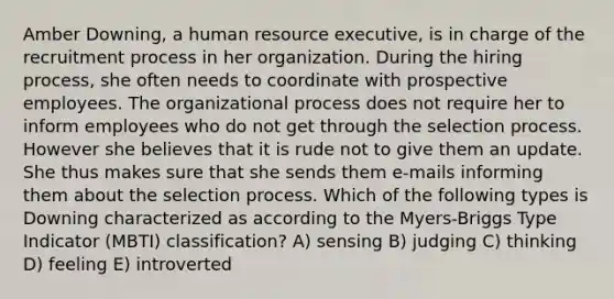 Amber Downing, a human resource executive, is in charge of the recruitment process in her organization. During the hiring process, she often needs to coordinate with prospective employees. The organizational process does not require her to inform employees who do not get through the selection process. However she believes that it is rude not to give them an update. She thus makes sure that she sends them e-mails informing them about the selection process. Which of the following types is Downing characterized as according to the Myers-Briggs Type Indicator (MBTI) classification? A) sensing B) judging C) thinking D) feeling E) introverted