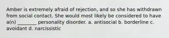 Amber is extremely afraid of rejection, and so she has withdrawn from social contact. She would most likely be considered to have a(n) ________ personality disorder. a. antisocial b. borderline c. avoidant d. narcissistic