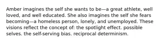 Amber imagines the self she wants to be—a great athlete, well loved, and well educated. She also imagines the self she fears becoming—a homeless person, lonely, and unemployed. These visions reflect the concept of: the spotlight effect. possible selves. the self-serving bias. reciprocal determinism.