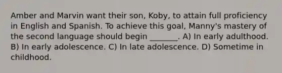 Amber and Marvin want their son, Koby, to attain full proficiency in English and Spanish. To achieve this goal, Manny's mastery of the second language should begin _______. A) In early adulthood. B) In early adolescence. C) In late adolescence. D) Sometime in childhood.