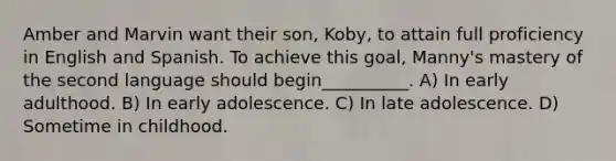 Amber and Marvin want their son, Koby, to attain full proficiency in English and Spanish. To achieve this goal, Manny's mastery of the second language should begin__________. A) In early adulthood. B) In early adolescence. C) In late adolescence. D) Sometime in childhood.