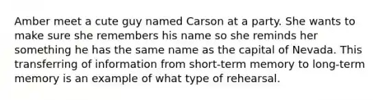 Amber meet a cute guy named Carson at a party. She wants to make sure she remembers his name so she reminds her something he has the same name as the capital of Nevada. This transferring of information from short-term memory to long-term memory is an example of what type of rehearsal.