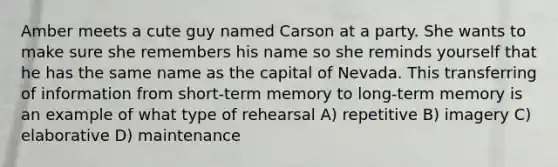 Amber meets a cute guy named Carson at a party. She wants to make sure she remembers his name so she reminds yourself that he has the same name as the capital of Nevada. This transferring of information from short-term memory to long-term memory is an example of what type of rehearsal A) repetitive B) imagery C) elaborative D) maintenance