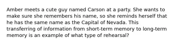 Amber meets a cute guy named Carson at a party. She wants to make sure she remembers his name, so she reminds herself that he has the same name as the Capital of Nevada. This transferring of information from short-term memory to long-term memory is an example of what type of rehearsal?