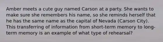 Amber meets a cute guy named Carson at a party. She wants to make sure she remembers his name, so she reminds herself that he has the same name as the capital of Nevada (Carson City). This transferring of information from short-term memory to long-term memory is an example of what type of rehearsal?