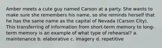 Amber meets a cute guy named Carson at a party. She wants to make sure she remembers his name, so she reminds herself that he has the same name as the capital of Nevada (Carson City). This transferring of information from short-term memory to long-term memory is an example of what type of rehearsal? a. maintenance b. elaborative c. imagery d. repetitive