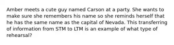 Amber meets a cute guy named Carson at a party. She wants to make sure she remembers his name so she reminds herself that he has the same name as the capital of Nevada. This transferring of information from STM to LTM is an example of what type of rehearsal?