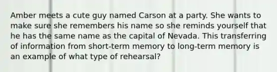 Amber meets a cute guy named Carson at a party. She wants to make sure she remembers his name so she reminds yourself that he has the same name as the capital of Nevada. This transferring of information from short-term memory to long-term memory is an example of what type of rehearsal?