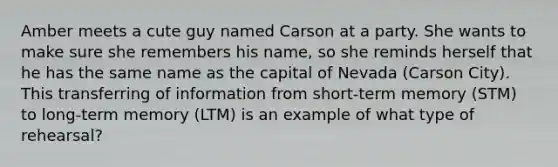 Amber meets a cute guy named Carson at a party. She wants to make sure she remembers his name, so she reminds herself that he has the same name as the capital of Nevada (Carson City). This transferring of information from short-term memory (STM) to long-term memory (LTM) is an example of what type of rehearsal?