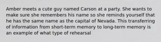 Amber meets a cute guy named Carson at a party. She wants to make sure she remembers his name so she reminds yourself that he has the same name as the capital of Nevada. This transferring of information from short-term memory to long-term memory is an example of what type of rehearsal