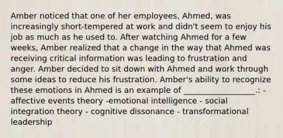 Amber noticed that one of her​ employees, Ahmed, was increasingly​ short-tempered at work and​ didn't seem to enjoy his job as much as he used to. After watching Ahmed for a few​ weeks, Amber realized that a change in the way that Ahmed was receiving critical information was leading to frustration and anger. Amber decided to sit down with Ahmed and work through some ideas to reduce his frustration.​ Amber's ability to recognize these emotions in Ahmed is an example of​ __________________.: - affective events theory -emotional intelligence - social integration theory - cognitive dissonance - transformational leadership