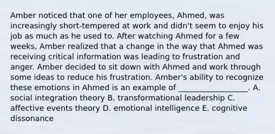 Amber noticed that one of her​ employees, Ahmed, was increasingly​ short-tempered at work and​ didn't seem to enjoy his job as much as he used to. After watching Ahmed for a few​ weeks, Amber realized that a change in the way that Ahmed was receiving critical information was leading to frustration and anger. Amber decided to sit down with Ahmed and work through some ideas to reduce his frustration.​ Amber's ability to recognize these emotions in Ahmed is an example of​ __________________. A. social integration theory B. <a href='https://www.questionai.com/knowledge/kWXmQYRDZ1-transformational-leadership' class='anchor-knowledge'>transformational leadership</a> C. <a href='https://www.questionai.com/knowledge/kc6sVP6p0X-affective-events-theory' class='anchor-knowledge'>affective events theory</a> D. <a href='https://www.questionai.com/knowledge/k9hmgj4THn-emotional-intelligence' class='anchor-knowledge'>emotional intelligence</a> E. cognitive dissonance