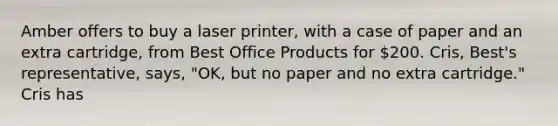 Amber offers to buy a laser printer, with a case of paper and an extra cartridge, from Best Office Products for 200. Cris, Best's representative, says, "OK, but no paper and no extra cartridge." Cris has