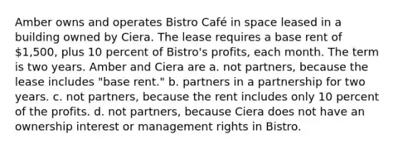 Amber owns and operates Bistro Café in space leased in a building owned by Ciera. The lease requires a base rent of 1,500, plus 10 percent of Bistro's profits, each month. The term is two years. Amber and Ciera are a. not partners, because the lease includes "base rent." b. partners in a partnership for two years. c. not partners, because the rent includes only 10 percent of the profits. d. not partners, because Ciera does not have an ownership interest or management rights in Bistro.