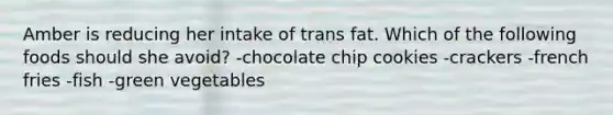 Amber is reducing her intake of trans fat. Which of the following foods should she avoid? -chocolate chip cookies -crackers -french fries -fish -green vegetables