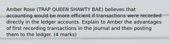 Amber Rose (TRAP QUEEN SHAWTY BAE) believes that accounting would be more efficient if transactions were recorded directly in the ledger accounts. Explain to Amber the advantages of first recording transactions in the journal and then posting them to the ledger. (4 marks)